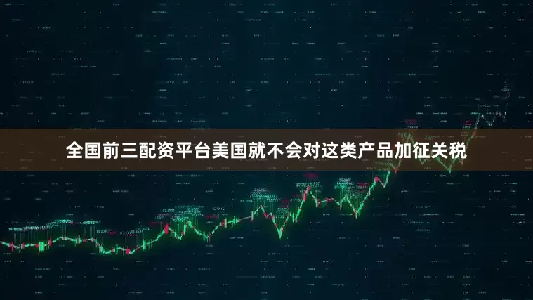 全国前三配资平台美国就不会对这类产品加征关税