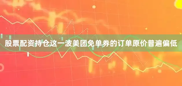 股票配资持仓这一波美团免单券的订单原价普遍偏低