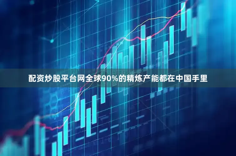配资炒股平台网全球90%的精炼产能都在中国手里