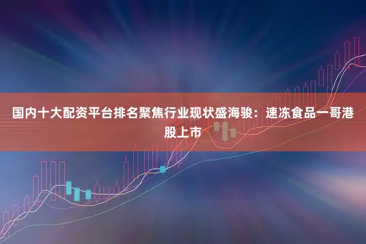 国内十大配资平台排名聚焦行业现状盛海骏：速冻食品一哥港股上市