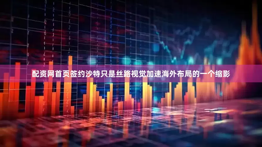 配资网首页签约沙特只是丝路视觉加速海外布局的一个缩影