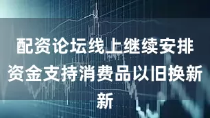 配资论坛线上继续安排资金支持消费品以旧换新