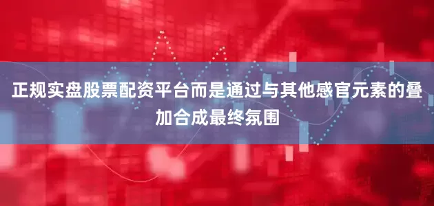 正规实盘股票配资平台而是通过与其他感官元素的叠加合成最终氛围