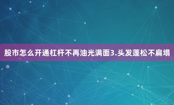股市怎么开通杠杆不再油光满面3.头发蓬松不扁塌