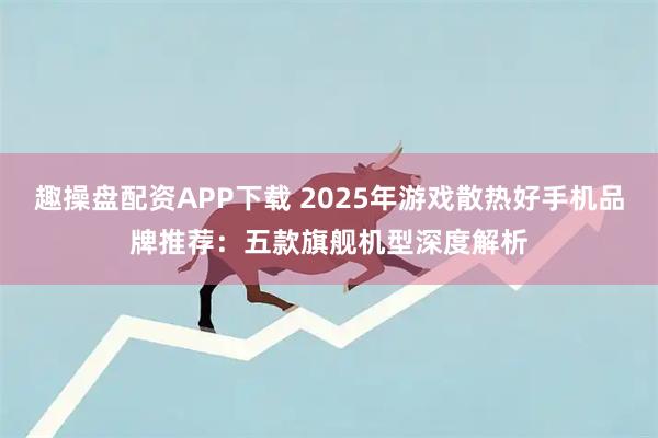 趣操盘配资APP下载 2025年游戏散热好手机品牌推荐：五款旗舰机型深度解析