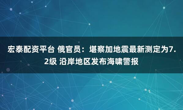 宏泰配资平台 俄官员:堪察加地震最新测定为7.2级 沿岸地区发布海啸警报
