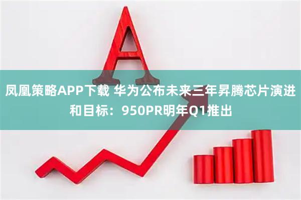 凤凰策略APP下载 华为公布未来三年昇腾芯片演进和目标：950PR明年Q1推出