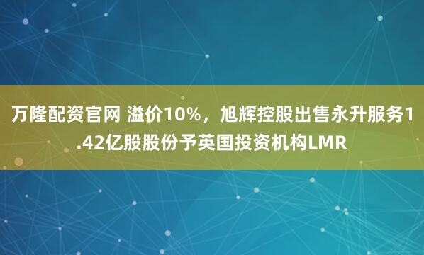 万隆配资官网 溢价10%，旭辉控股出售永升服务1.42亿股股份予英国投资机构LMR
