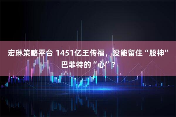 宏琳策略平台 1451亿王传福，没能留住“股神”巴菲特的“心”？