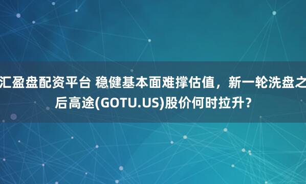 汇盈盘配资平台 稳健基本面难撑估值，新一轮洗盘之后高途(GOTU.US)股价何时拉升？