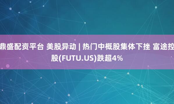 鼎盛配资平台 美股异动 | 热门中概股集体下挫 富途控股(FUTU.US)跌超4%