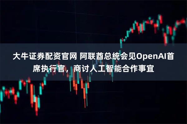 大牛证券配资官网 阿联酋总统会见OpenAI首席执行官，商讨人工智能合作事宜