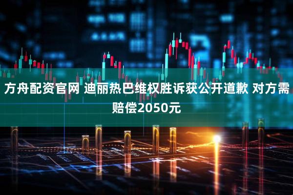 方舟配资官网 迪丽热巴维权胜诉获公开道歉 对方需赔偿2050元