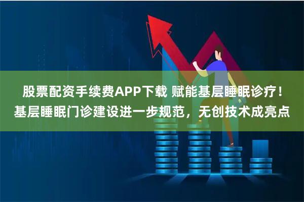 股票配资手续费APP下载 赋能基层睡眠诊疗!基层睡眠门诊建设进一步规范,无创技术成亮点