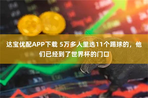 达宝优配APP下载 5万多人里选11个踢球的，他们已经到了世界杯的门口
