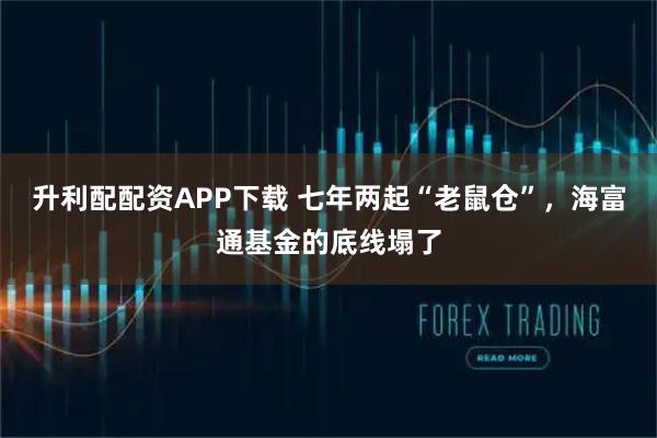 升利配配资APP下载 七年两起“老鼠仓”,海富通基金的底线塌了