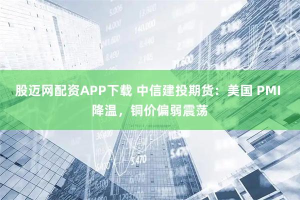 股迈网配资APP下载 中信建投期货：美国 PMI 降温，铜价偏弱震荡