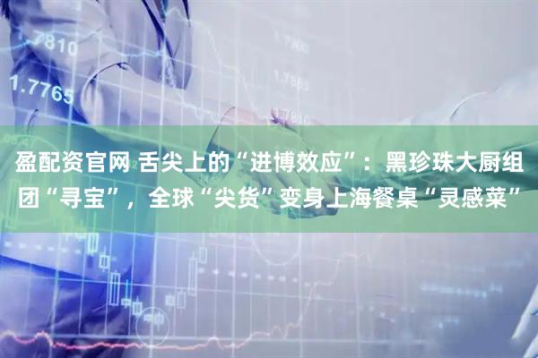 盈配资官网 舌尖上的“进博效应”:黑珍珠大厨组团“寻宝”,全球“尖货”变身上海餐桌“灵感菜”