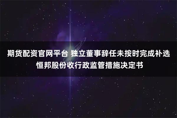 期货配资官网平台 独立董事辞任未按时完成补选 恒邦股份收行政监管措施决定书