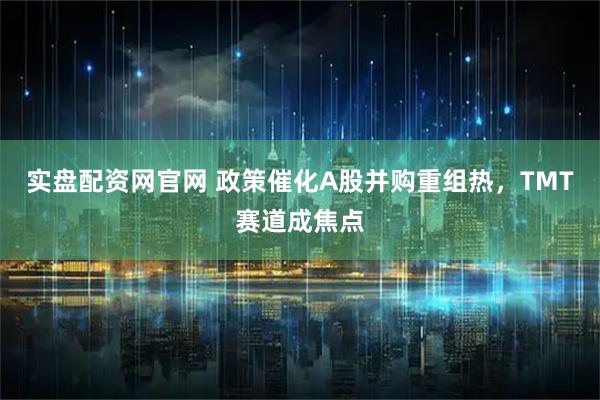 实盘配资网官网 政策催化A股并购重组热，TMT赛道成焦点