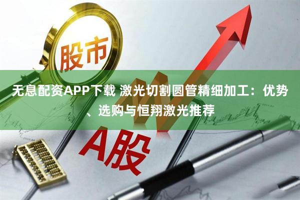 无息配资APP下载 激光切割圆管精细加工：优势、选购与恒翔激光推荐