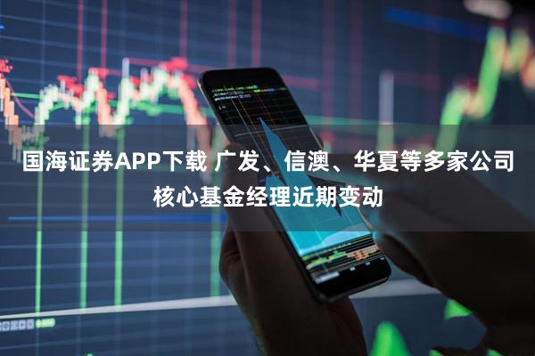 国海证券APP下载 广发、信澳、华夏等多家公司核心基金经理近期变动