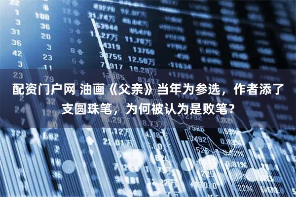 配资门户网 油画《父亲》当年为参选，作者添了支圆珠笔，为何被认为是败笔？