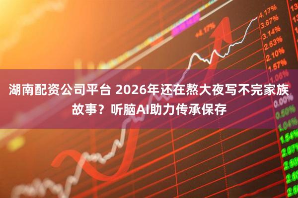 湖南配资公司平台 2026年还在熬大夜写不完家族故事？听脑AI助力传承保存