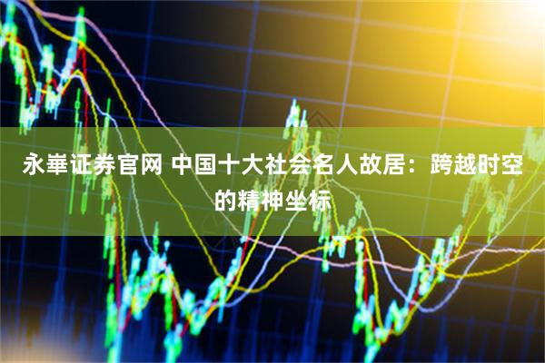 永崋证券官网 中国十大社会名人故居：跨越时空的精神坐标