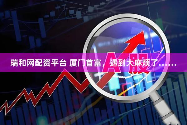 瑞和网配资平台 厦门首富，遇到大麻烦了……