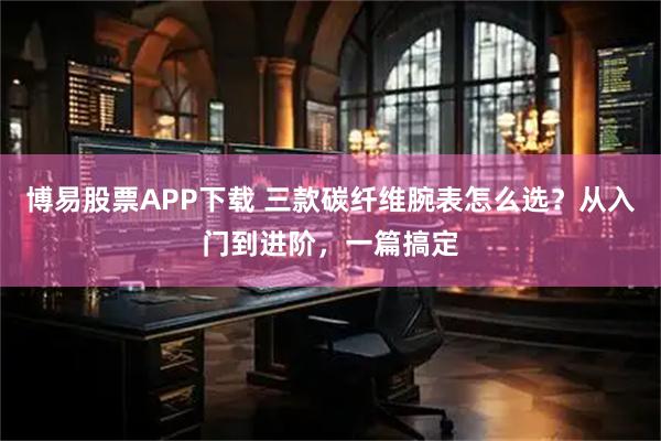 博易股票APP下载 三款碳纤维腕表怎么选？从入门到进阶，一篇搞定