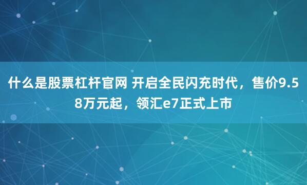 什么是股票杠杆官网 开启全民闪充时代，售价9.58万元起，领汇e7正式上市