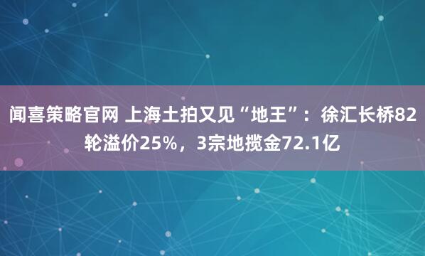 闻喜策略官网 上海土拍又见“地王”:徐汇长桥82轮溢价25%,3宗地揽金72.1亿
