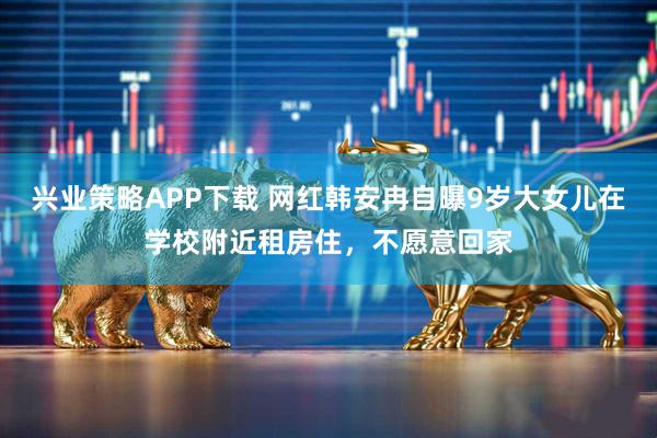 兴业策略APP下载 网红韩安冉自曝9岁大女儿在学校附近租房住，不愿意回家