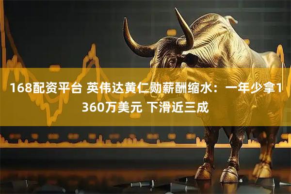 168配资平台 英伟达黄仁勋薪酬缩水：一年少拿1360万美元 下滑近三成