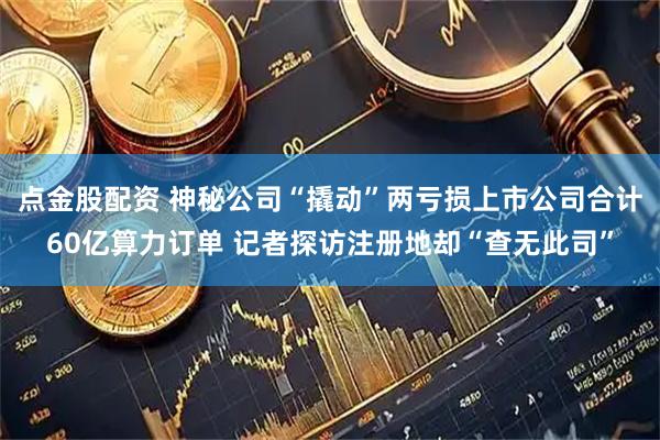 点金股配资 神秘公司“撬动”两亏损上市公司合计60亿算力订单 记者探访注册地却“查无此司”